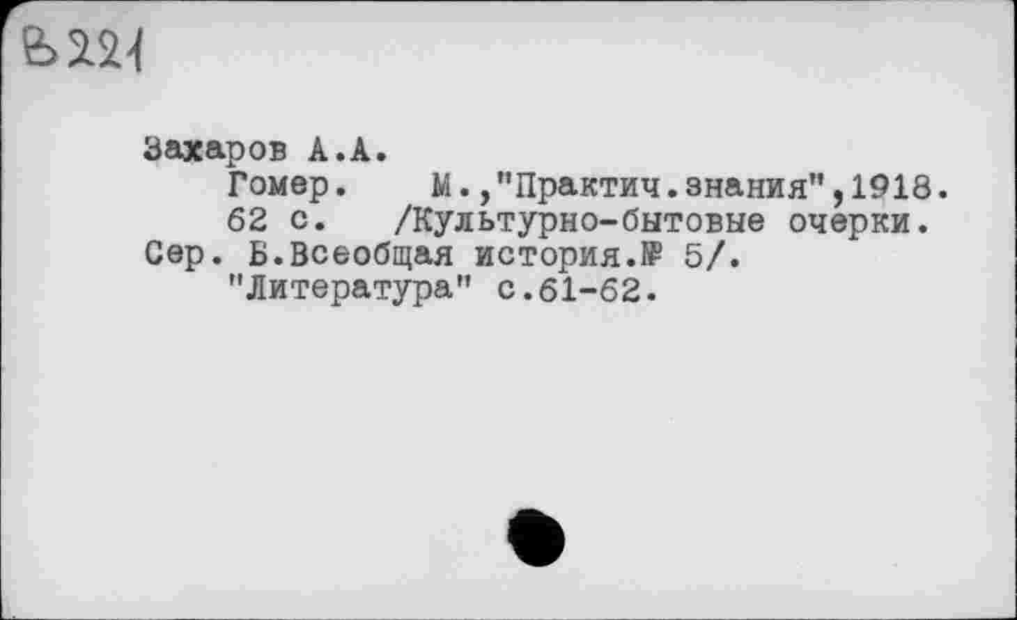 ﻿
Захаров А.А.
Гомер.	м.,"Практич.знания”,1918.
62 с. /Культурно-бытовые очерки.
Сер. Б.Всеобщая история.ff 5/.
"Литература” с.61-62.